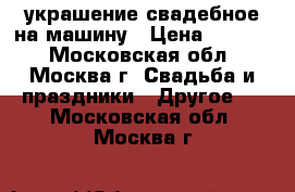 украшение свадебное на машину › Цена ­ 1 000 - Московская обл., Москва г. Свадьба и праздники » Другое   . Московская обл.,Москва г.